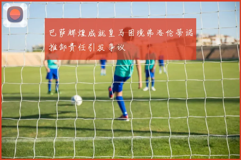 巴萨辉煌成就皇马困境弗洛伦蒂诺推卸责任引发争议